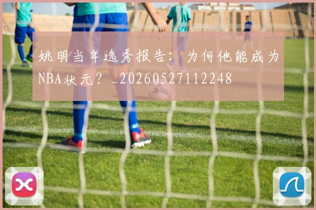 姚明当年选秀报告：为何他能成为NBA状元？_20260527112248