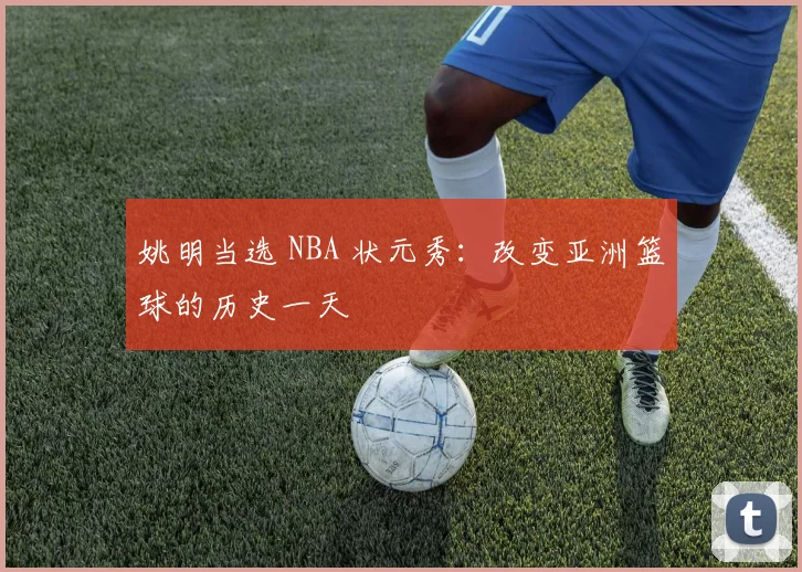 姚明当选 NBA 状元秀:改变亚洲篮球的历史一天